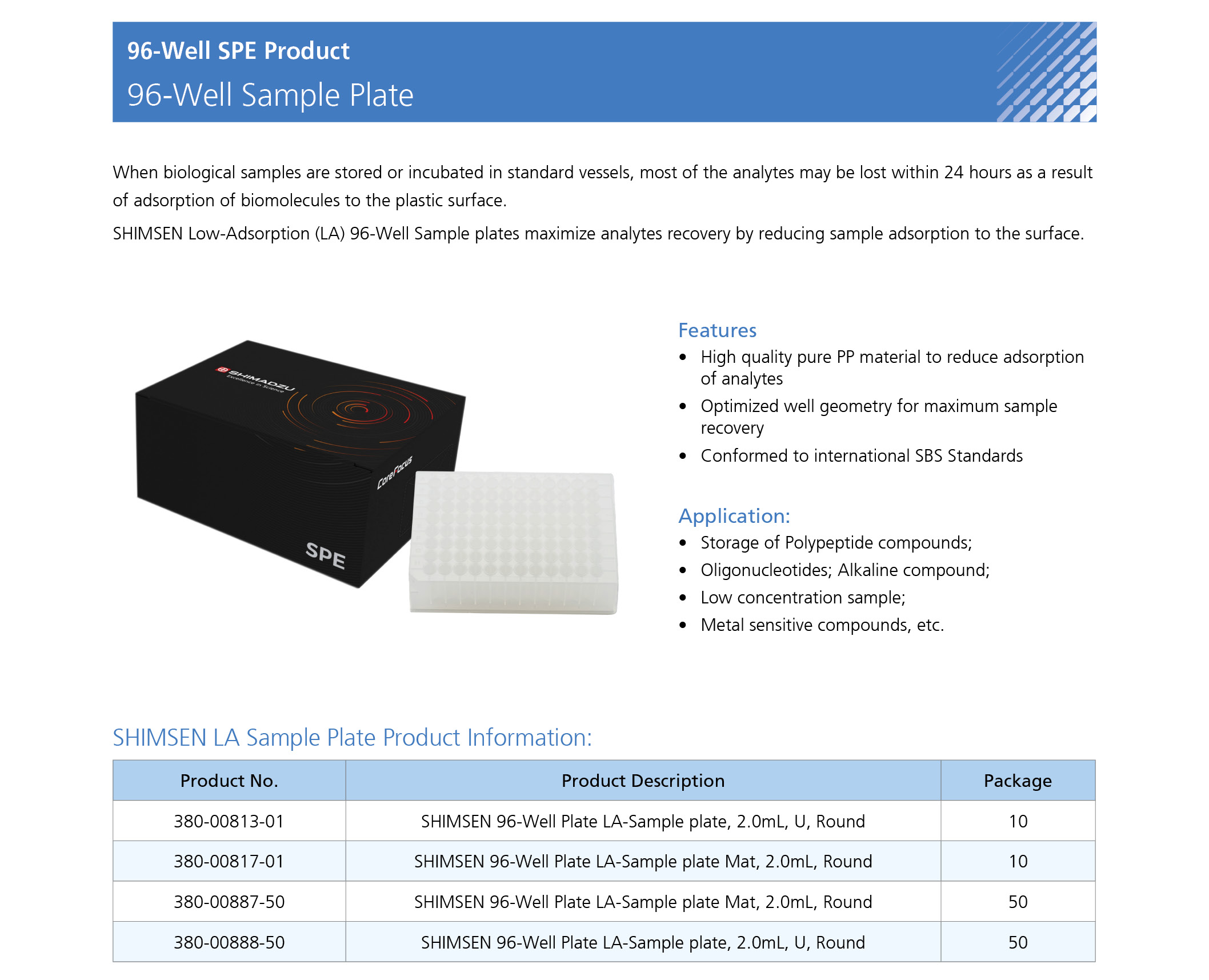 When biological samples are stored or incubated in standard vessels, most of the analytes may be lost within 24 hours as a result of adsorption of biomolecules to the plastic surface. SHIMSEN Low-Adsorption (LA) 96-Well Sample plates maximize analytes recovery by reducing sample adsorption to the surface.